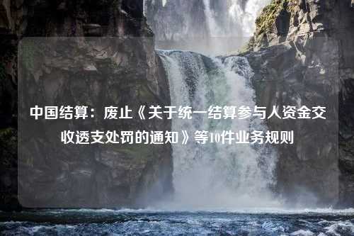 中国结算：废止《关于统一结算参与人资金交收透支处罚的通知》等10件业务规则