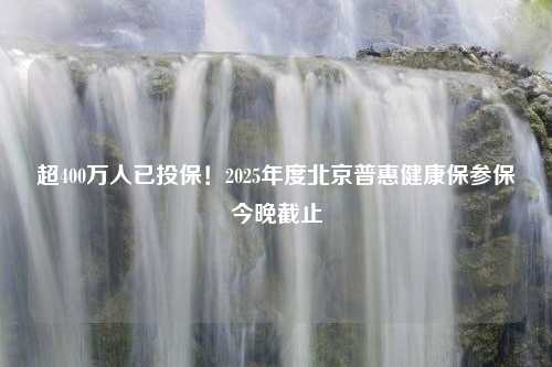 超400万人已投保！2025年度北京普惠健康保参保今晚截止