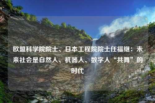 欧盟科学院院士、日本工程院院士任福继：未来社会是自然人、机器人、数字人“共舞”的时代