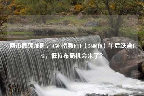 两市震荡加剧，A500指数ETF（560610）午后跌逾1%，低位布局机会来了？