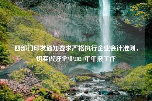 四部门印发通知要求严格执行企业会计准则，切实做好企业2024年年报工作