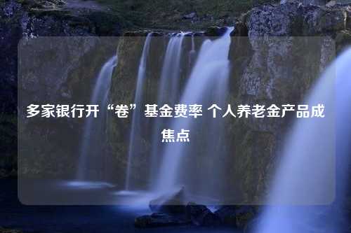 多家银行开“卷”基金费率 个人养老金产品成焦点