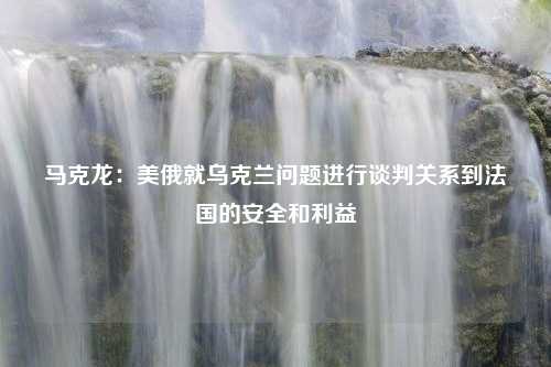 马克龙：美俄就乌克兰问题进行谈判关系到法国的安全和利益