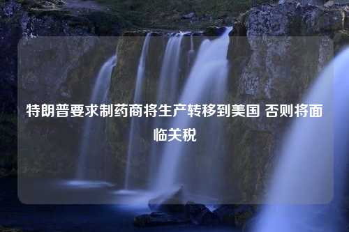 特朗普要求制药商将生产转移到美国 否则将面临关税