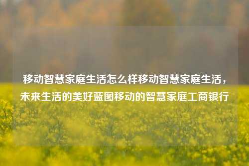 移动智慧家庭生活怎么样移动智慧家庭生活，未来生活的美好蓝图移动的智慧家庭工商银行