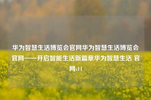 华为智慧生活博览会官网华为智慧生活博览会官网——开启智能生活新篇章华为智慧生活 官网s14