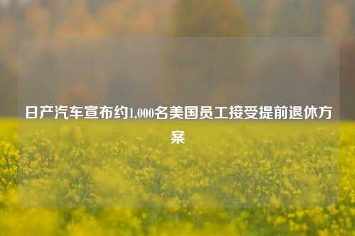 日产汽车宣布约1,000名美国员工接受提前退休方案