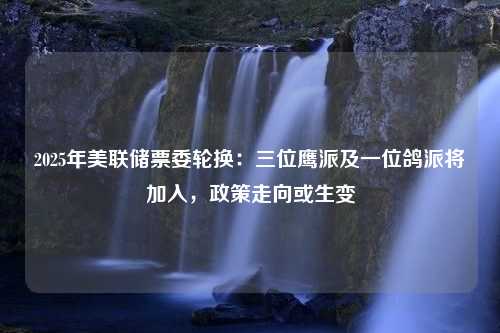 2025年美联储票委轮换：三位鹰派及一位鸽派将加入，政策走向或生变