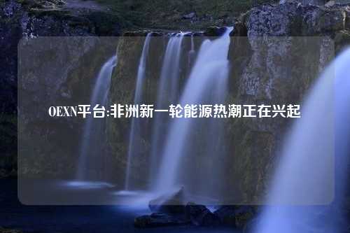 OEXN平台:非洲新一轮能源热潮正在兴起