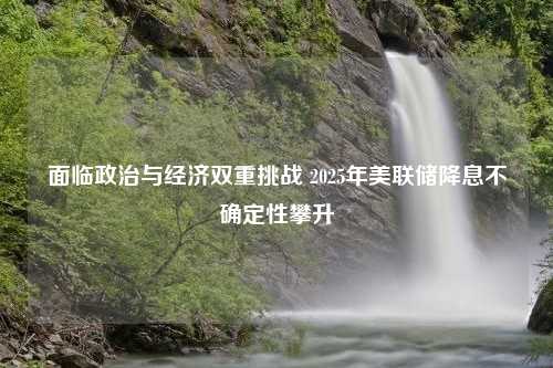 面临政治与经济双重挑战 2025年美联储降息不确定性攀升