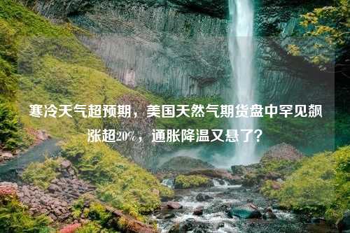 寒冷天气超预期，美国天然气期货盘中罕见飙涨超20%，通胀降温又悬了？