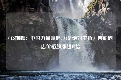 CES前瞻：中国力量崛起, AI是绝对主角，带动酒店价格飙涨超10倍