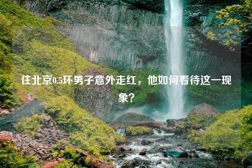 住北京0.5环男子意外走红，他如何看待这一现象？