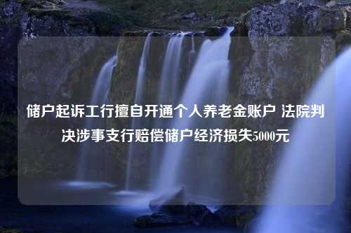 储户起诉工行擅自开通个人养老金账户 法院判决涉事支行赔偿储户经济损失5000元