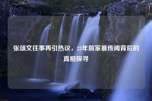 张颂文往事再引热议，23年前家暴传闻背后的真相探寻