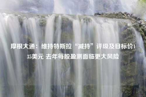 摩根大通：维持特斯拉“减持”评级及目标价135美元 去年每股盈测面临更大风险