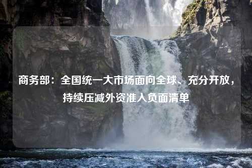 商务部：全国统一大市场面向全球、充分开放，持续压减外资准入负面清单