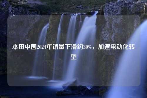 本田中国2024年销量下滑约30%，加速电动化转型