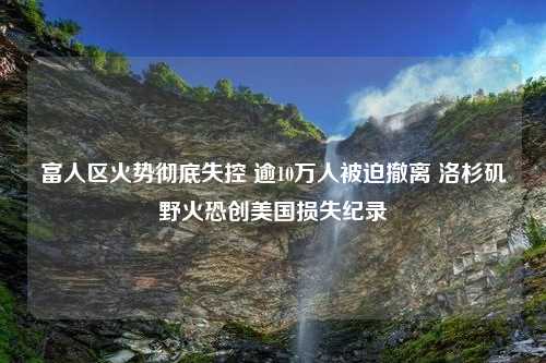 富人区火势彻底失控 逾10万人被迫撤离 洛杉矶野火恐创美国损失纪录