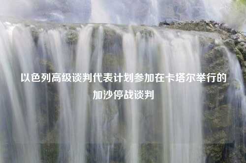 以色列高级谈判代表计划参加在卡塔尔举行的加沙停战谈判