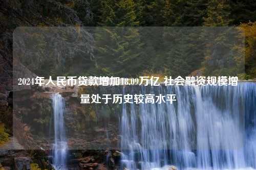 2024年人民币贷款增加18.09万亿 社会融资规模增量处于历史较高水平