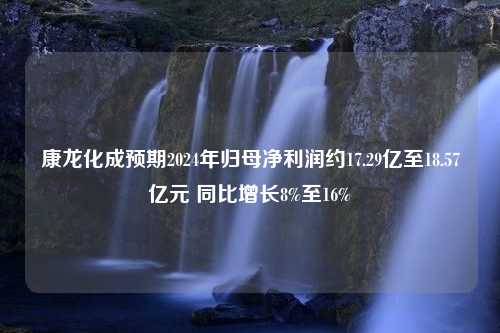 康龙化成预期2024年归母净利润约17.29亿至18.57亿元 同比增长8%至16%