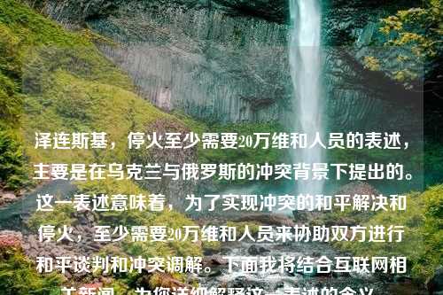 泽连斯基，停火至少需要20万维和人员的表述，主要是在乌克兰与俄罗斯的冲突背景下提出的。这一表述意味着，为了实现冲突的和平解决和停火，至少需要20万维和人员来协助双方进行和平谈判和冲突调解。下面我将结合互联网相关新闻，为您详细解释这一表述的含义。