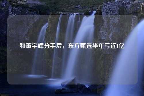 和董宇辉分手后，东方甄选半年亏近1亿