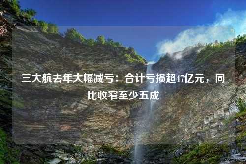 三大航去年大幅减亏：合计亏损超47亿元，同比收窄至少五成