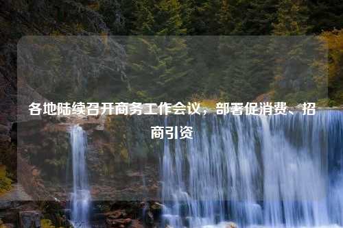 各地陆续召开商务工作会议，部署促消费、招商引资