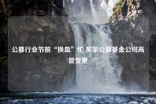 公募行业节前“换血”忙 多家公募基金公司高管变更