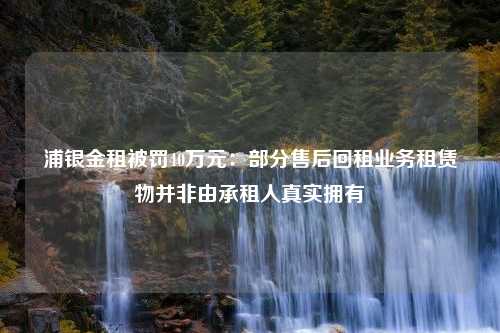 浦银金租被罚40万元：部分售后回租业务租赁物并非由承租人真实拥有