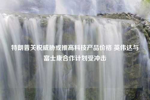 特朗普关税威胁或推高科技产品价格 英伟达与富士康合作计划受冲击