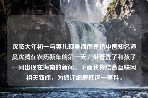 沈腾大年初一与妻儿现身海南是指中国知名演员沈腾在农历新年的第一天，带着妻子和孩子一同出现在海南的新闻。下面我将结合互联网相关新闻，为您详细解释这一事件。