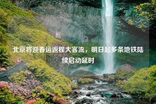 北京将迎春运返程大客流，明日起多条地铁陆续启动延时