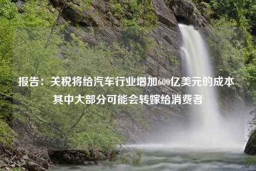 报告：关税将给汽车行业增加600亿美元的成本 其中大部分可能会转嫁给消费者