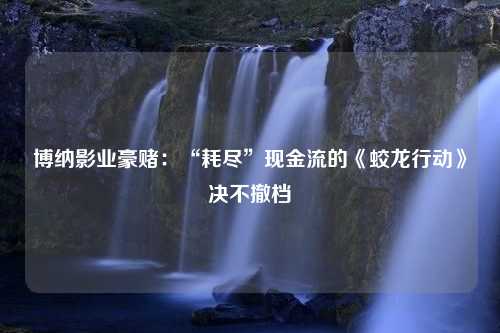 博纳影业豪赌：“耗尽”现金流的《蛟龙行动》决不撤档