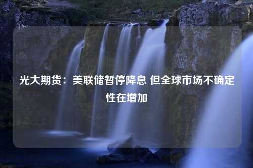 光大期货：美联储暂停降息 但全球市场不确定性在增加