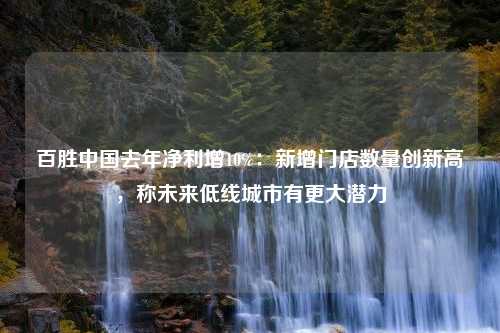 百胜中国去年净利增10%：新增门店数量创新高，称未来低线城市有更大潜力