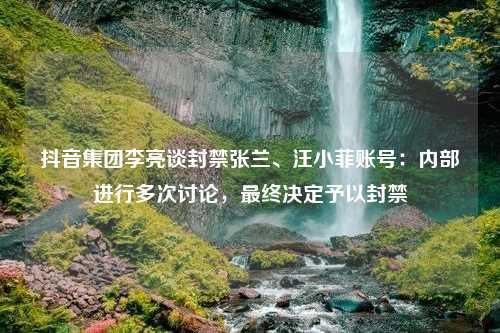 抖音集团李亮谈封禁张兰、汪小菲账号：内部进行多次讨论，最终决定予以封禁