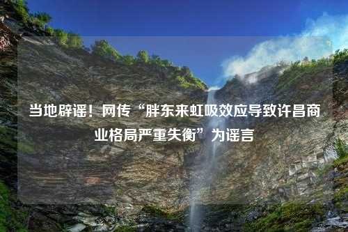 当地辟谣！网传“胖东来虹吸效应导致许昌商业格局严重失衡”为谣言