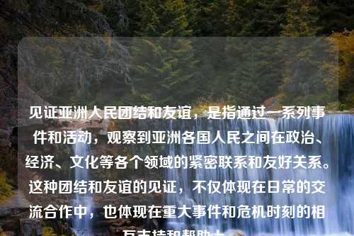 见证亚洲人民团结和友谊，是指通过一系列事件和活动，观察到亚洲各国人民之间在政治、经济、文化等各个领域的紧密联系和友好关系。这种团结和友谊的见证，不仅体现在日常的交流合作中，也体现在重大事件和危机时刻的相互支持和帮助上。