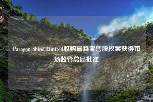 Paragon Shine Limited收购高鑫零售股权案获得市场监管总局批准