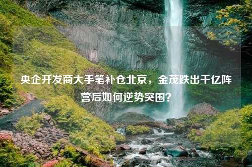 央企开发商大手笔补仓北京，金茂跌出千亿阵营后如何逆势突围？