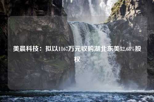 美晨科技：拟以1167万元收购湖北东美32.68%股权