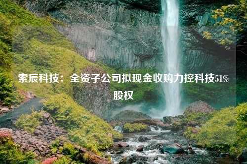 索辰科技：全资子公司拟现金收购力控科技51%股权