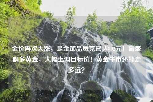 金价再次大涨，足金饰品每克已达892元！高盛唱多黄金，大幅上调目标价！黄金牛市还能走多远？