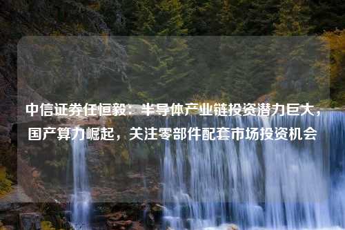 中信证券任恒毅：半导体产业链投资潜力巨大，国产算力崛起，关注零部件配套市场投资机会