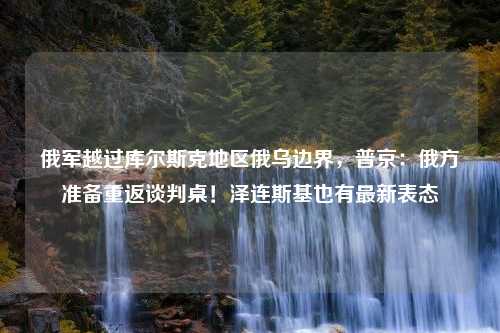 俄军越过库尔斯克地区俄乌边界，普京：俄方准备重返谈判桌！泽连斯基也有最新表态