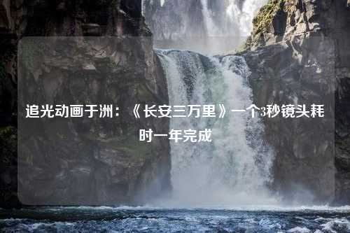 追光动画于洲：《长安三万里》一个3秒镜头耗时一年完成